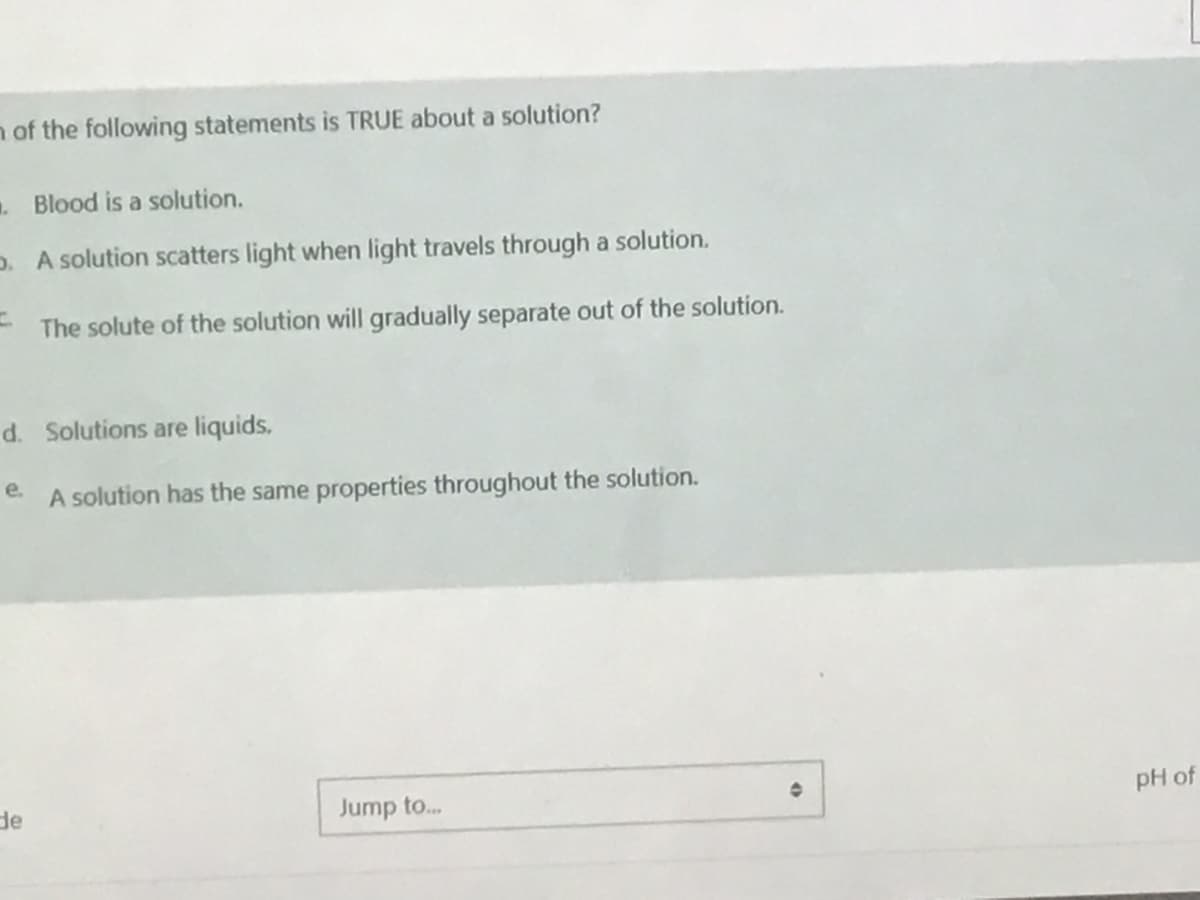 n of the following statements is TRUE about a solution?
. Blood is a solution.
D. A solution scatters light when light travels through a solution.
- The solute of the solution will gradually separate out of the solution.
d. Solutions are liquids.
e.
A solution has the same properties throughout the solution.
de
Jump to..
pH of
