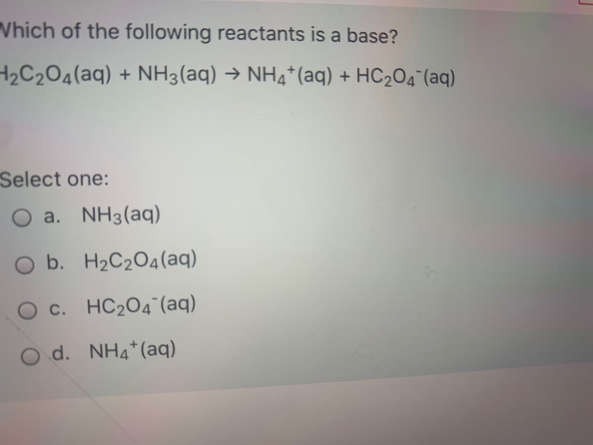 Which of the following reactants is a base?
2C204(aq) + NH3(aq) → NH4*(aq) + HC2O4¯(aq)
Select one:
a. NH3(aq)
O b. H2C2O4(aq)
O c. HC204 (aq)
O d. NH4*(aq)
