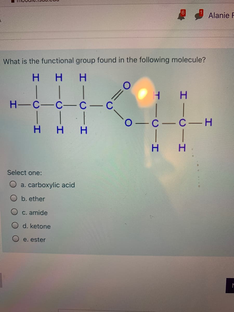 Alanie F
What is the functional group found in the following molecule?
H H H
H-C-C- C-C
H H H
Select one:
a. carboxylic acid
b. ether
C. amide
d. ketone
e. ester
HICII
TICII
