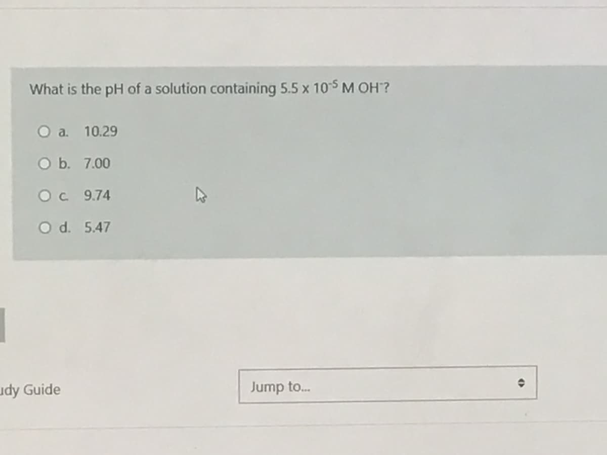 What is the pH of a solution containing 5.5 x 105 M OH?
О а. 10.29
O b. 7.00
Oc 9.74
O d. 5.47
udy Guide
Jump to.
