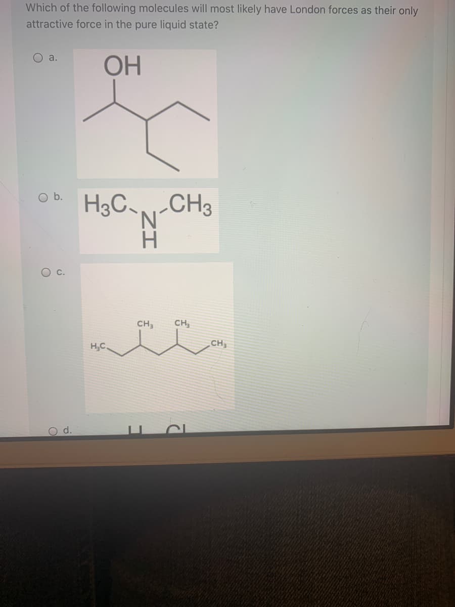 Which of the following molecules will most likely have London forces as their only
attractive force in the pure liquid state?
O a.
OH
H3C-CH3
N.
CH3
CH
H,C.
CH
d.
ZI
