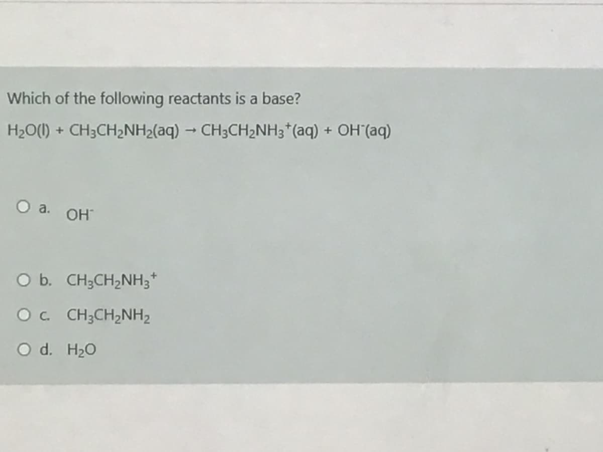 Which of the following reactants is a base?
H2O(1) + CH3CH2NH2(aq) - CH3CH2NH3*(aq) + OH (aq)
OH
O b. CH3CH,NH3*
Oc CH;CH2NH2
O d. H20
