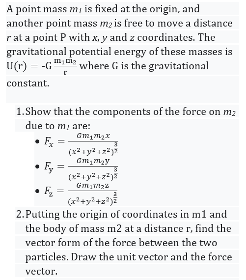 A point mass mi is fixed at the origin, and
another point mass m2 is free to move a distance
r at a point P with x, y and z coordinates. The
gravitational potential energy of these masses is
U(r) = -G
m1m2
where G is the gravitational
r
constant.
1.Show that the components of the force on m2
due to m1 are:
Gm1m2x
• Fx
(x²+y2+z²)Z
Gm1m2y
Fy
(x²+y²+z²)z
3
Gm1m2Z
• Fz
(x2+y2+z²)Z
3
2.Putting the origin of coordinates in m1 and
the body of mass m2 at a distance r, find the
vector form of the force between the two
particles. Draw the unit vector and the force
vector.
