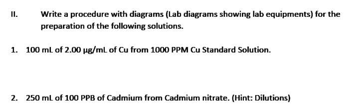 I.
Write a procedure with diagrams (Lab diagrams showing lab equipments) for the
preparation of the following solutions.
1. 100 ml of 2.00 ug/mL of Cu from 1000 PPM Cu Standard Solution.
2. 250 ml of 100 PPB of Cadmium from Cadmium nitrate. (Hint: Dilutions)
