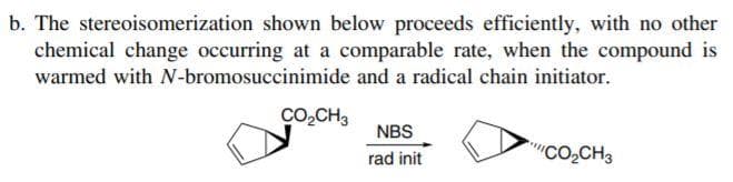 b. The stereoisomerization shown below proceeds efficiently, with no other
chemical change occurring at a comparable rate, when the compound is
warmed with N-bromosuccinimide and a radical chain initiator.
CO,CH3
NBS
rad init
"CO,CH3
