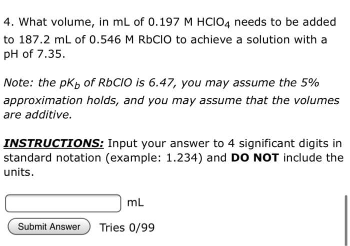 4. What volume, in mL of 0.197 M HCIO4 needs to be added
to 187.2 mL of 0.546 M RBCIO to achieve a solution with a
pH of 7.35.
Note: the pkb of RBCIO is 6.47, you may assume the 5%
approximation holds, and you may assume that the volumes
are additive.
INSTRUCTIONS: Input your answer to 4 significant digits in
standard notation (example: 1.234) and DO NOT include the
units.
mL
Submit Answer
Tries 0/99
