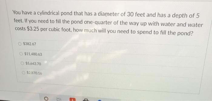 You have a cylindrical pond that has a diameter of 30 feet and has a depth of 5
feet. If you need to fill the pond one-quarter of the way up with water and water
costs $3.25 per cubic foot, how much will you need to spend to fill the pond?
$382.67
O $11.480.63
O $5.,643.70
O $2.870.16
