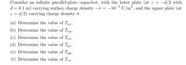 Consider an infinite parallel-plate capacitor, with the lower plate (at : = -d/2 with
d = 0.1 m) carrying surface charge density -a = -10-5 C/m², and the upper plate (at
z = d/2) carrying charge density a.
(a) Determine the value of T.
(b) Determine the value of Try.
(c) Determine the value of Tz.
(d) Determine the value of T,
(e) Determine the value of Tyy.
(f) Determine the value of T.
