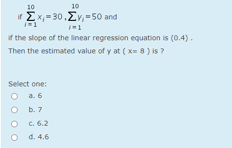 10
10
if Σx= 30 ,Σν = 50 and
i = 1
i = 1
if the slope of the linear regression equation is (0.4).
Then the estimated value of y at ( x= 8 ) is ?
Select one:
а. 6
b. 7
С. 6.2
d. 4.6

