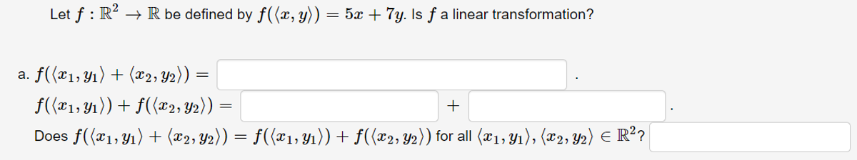 Let f : R?
→ R be defined by f((x, y)) = 5x + 7y. Is f a linear transformation?
a. f({x1,Yı) + (x2, Y2)) :
f({x1, Y1)) + f({x2, Y2)) =
+
Does f((x1,Y1) + (x2, Y2)) = f(x1, Y1)) + f((x2, Y2)) for all (01, Y1), (x2, Y2) E R?
