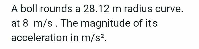 A boll rounds a 28.12 m radius curve.
at 8 m/s. The magnitude of it's
in m/s².
acceleration