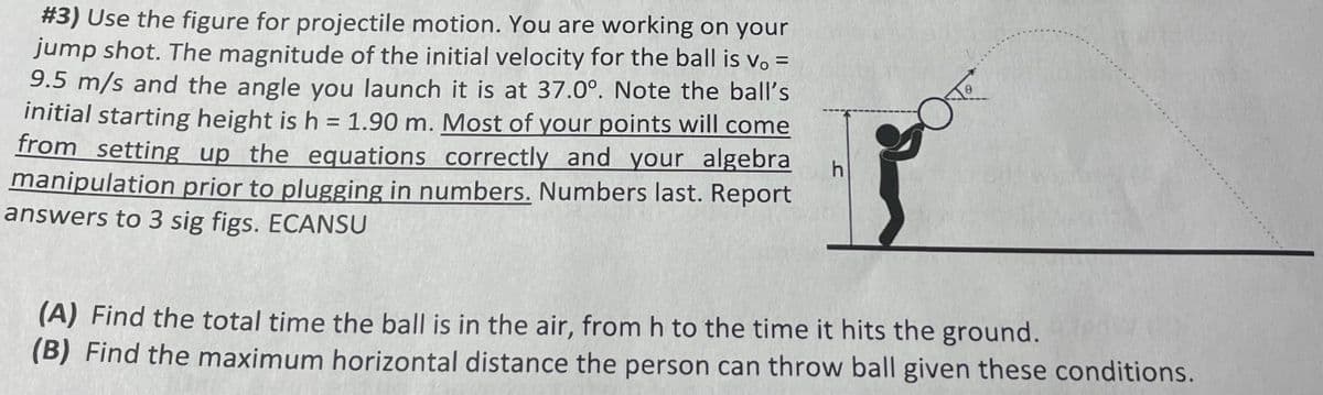 #3) Use the figure for projectile motion. You are working on your
jump shot. The magnitude of the initial velocity for the ball is vo =
9.5 m/s and the angle you launch it is at 37.0°. Note the ball's
initial starting height is h = 1.90 m. Most of your points will come
from setting up the equations correctly and your algebra
manipulation prior to plugging in numbers. Numbers last. Report
answers to 3 sig figs. ECANSU
h
(A) Find the total time the ball is in the air, from h to the time it hits the ground.
(B) Find the maximum horizontal distance the person can throw ball given these conditions.