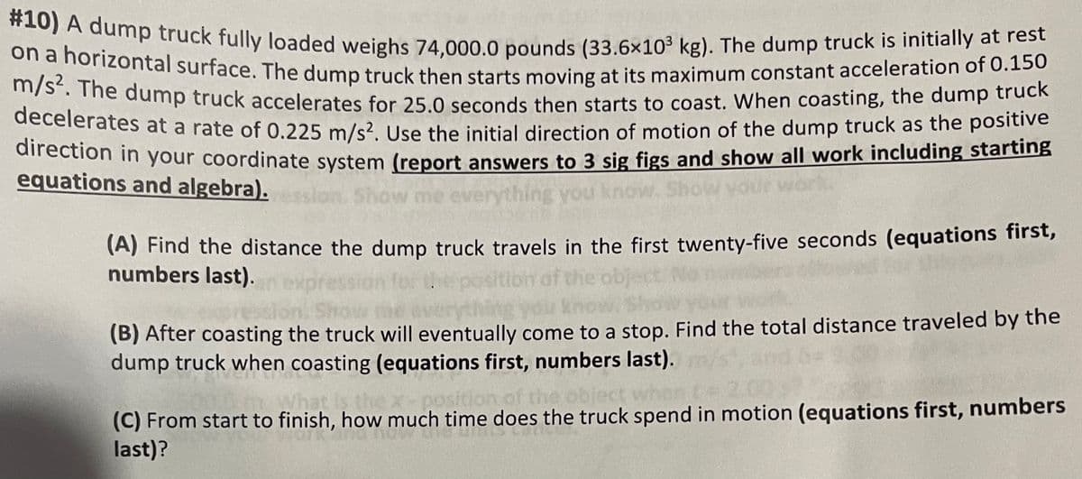 #10) A dump truck fully loaded weighs 74,000.0 pounds (33.6x10³ kg). The dump truck is initially at rest
on a horizontal surface. The dump truck then starts moving at its maximum constant acceleration of 0.150
m/s². The dump truck accelerates for 25.0 seconds then starts to coast. When coasting, the dump truck
decelerates at a rate of 0.225 m/s². Use the initial direction of motion of the dump truck as the positive
direction in your coordinate system (report answers to 3 sig figs and show all work including starting
equations and algebra).
(A) Find the distance the dump truck travels in the first twenty-five seconds (equations first,
numbers last).
obje
(B) After coasting the truck will eventually come to a stop. Find the total distance traveled by the
dump truck when coasting (equations first, numbers last).
the x-position of the
(C) From start to finish, how much time does the truck spend in motion (equations first, numbers
last)?