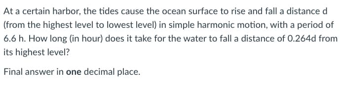 At a certain harbor, the tides cause the ocean surface to rise and fall a distance d
(from the highest level to lowest level) in simple harmonic motion, with a period of
6.6 h. How long (in hour) does it take for the water to fall a distance of 0.264d from
its highest level?
Final answer in one decimal place.
