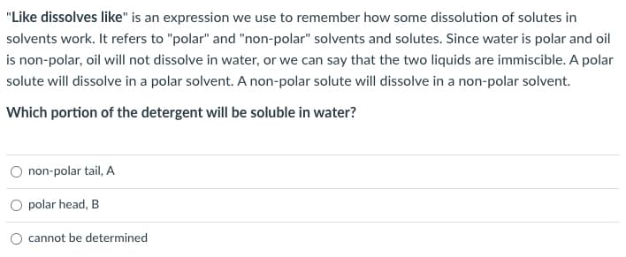 "Like dissolves like" is an expression we use to remember how some dissolution of solutes in
solvents work. It refers to "polar" and "non-polar" solvents and solutes. Since water is polar and oil
is non-polar, oil will not dissolve in water, or we can say that the two liquids are immiscible. A polar
solute will dissolve in a polar solvent. A non-polar solute will dissolve in a non-polar solvent.
Which portion of the detergent will be soluble in water?
non-polar tail, A
O polar head, B
cannot be determined
