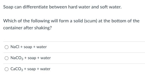 Soap can differentiate between hard water and soft water.
Which of the following will form a solid (scum) at the bottom of the
container after shaking?
O Nacl + soap + water
NaCO3 + soap + water
O CaCO3 + soap + water
