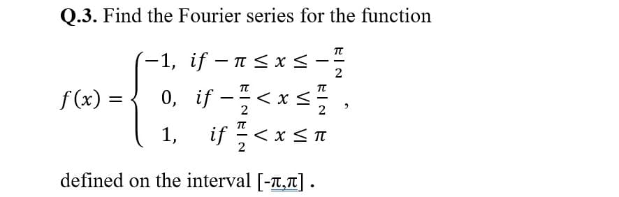 Q.3. Find the Fourier series for the function
- 1, if - π< x <
TT
2
f (x) =
0, if –
-< x <
1,
if -< x < I
defined on the interval [-T,T].
