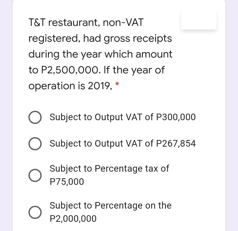 T&T restaurant, non-VAT
registered, had gross receipts
during the year which amount
to P2,500,000. If the year of
operation is 2019, *
Subject to Output VAT of P300,000
Subject to Output VAT of P267,854
Subject to Percentage tax of
P75,000
Subject to Percentage on the
P2,000,000

