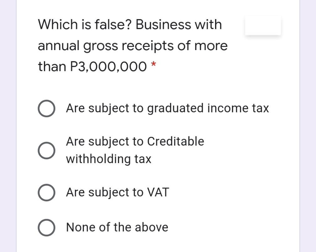 Which is false? Business with
annual gross receipts of more
than P3,000,000 *
O Are subject to graduated income tax
Are subject to Creditable
withholding tax
O Are subject to VAT
O None of the above

