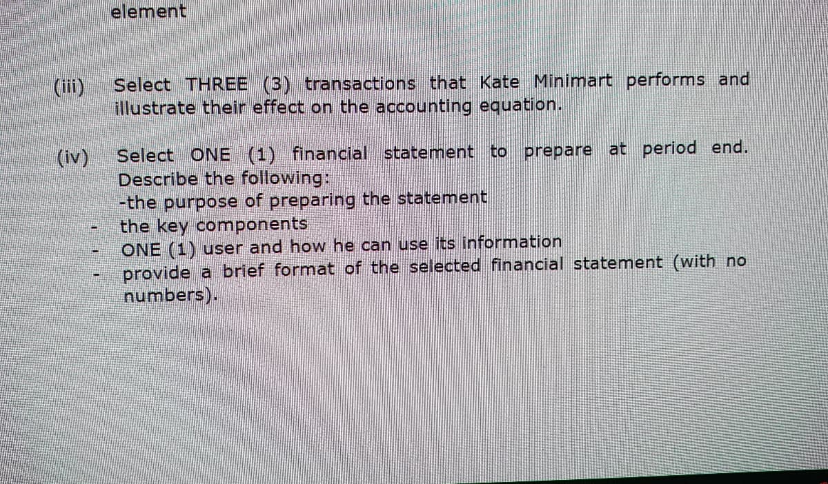 (iii)
(iv)
element
Select THREE (3) transactions that Kate Minimart performs and
illustrate their effect on the accounting equation.
Select ONE (1) financial statement to prepare at period end.
Describe the following:
-the purpose of preparing the statement
the key components
ONE (1) user and how he can use its information
provide a brief format of the selected financial statement (with no
numbers).