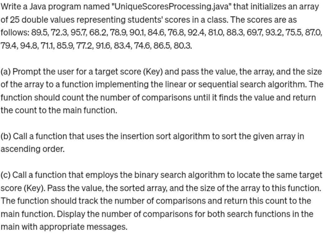Write a Java program named "UniqueScores Processing.java" that initializes an array
of 25 double values representing students' scores in a class. The scores are as
follows: 89.5, 72.3, 95.7, 68.2, 78.9, 90.1, 84.6, 76.8, 92.4, 81.0, 88.3, 69.7, 93.2, 75.5, 87.0,
79.4, 94.8, 71.1, 85.9, 77.2, 91.6, 83.4, 74.6, 86.5, 80.3.
(a) Prompt the user for a target score (Key) and pass the value, the array, and the size
of the array to a function implementing the linear or sequential search algorithm. The
function should count the number of comparisons until it finds the value and return
the count to the main function.
(b) Call a function that uses the insertion sort algorithm to sort the given array in
ascending order.
(c) Call a function that employs the binary search algorithm to locate the same target
score (Key). Pass the value, the sorted array, and the size of the array to this function.
The function should track the number of comparisons and return this count to the
main function. Display the number of comparisons for both search functions in the
main with appropriate messages.