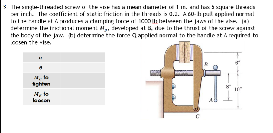 3. The single-threaded screw of the vise has a mean diameter of 1 in. and has 5 square threads
per inch. The coefficient of static friction in the threads is 0.2. A 60-lb pull applied normal
to the handle at A produces a clamping force of 1000 lb between the jaws of the vise. (a)
determine the frictional moment MB, developed at B, due to the thrust of the screw against
the body of the jaw. (b) determine the force Q applied normal to the handle at A required to
loosen the vise.
α
B
6"
Ꮎ
MB to
tighten
10"
MB to
loosen
C
A
8"