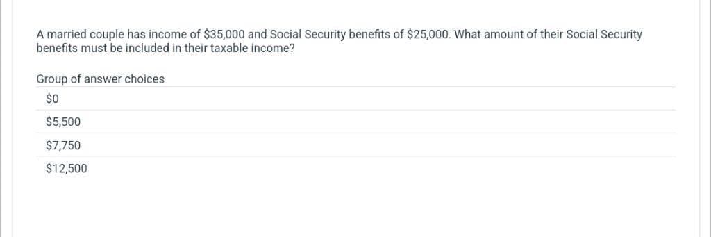 A married couple has income of $35,000 and Social Security benefits of $25,000. What amount of their Social Security
benefits must be included in their taxable income?
Group of answer choices
$0
$5,500
$7,750
$12,500