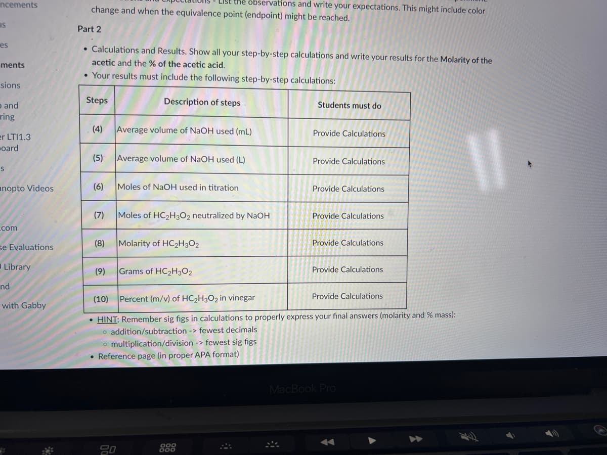 ncements
IS
es
ments
sions
and
ring
er LTI1.3
oard
S
anopto Videos
com
se Evaluations
Library
nd
with Gabby
List the observations and write your expectations. This might include color
change and when the equivalence point (endpoint) might be reached.
Part 2
• Calculations and Results. Show all your step-by-step calculations and write your results for the Molarity of the
acetic and the % of the acetic acid.
• Your results must include the following step-by-step calculations:
Steps
(4)
(6)
(5) Average volume of NaOH used (L)
(7)
Description of steps
Average volume of NaOH used (mL)
(9)
Moles of NaOH used in titration
(8) Molarity of HC₂H3O2
20
Moles of HC₂H3O2 neutralized by NaOH
Grams of HC₂H3O2
Students must do
000
000
Provide Calculations
Provide Calculations
Provide Calculations
Provide Calculations
Provide Calculations
(10) Percent (m/v) of HC₂H3O2 in vinegar
Provide Calculations
• HINT: Remember sig figs in calculations to properly express your final answers (molarity and % mass):
o addition/subtraction -> fewest decimals
o multiplication/division -> fewest sig figs
• Reference page (in proper APA format)
Provide Calculations
MacBook Pro
||