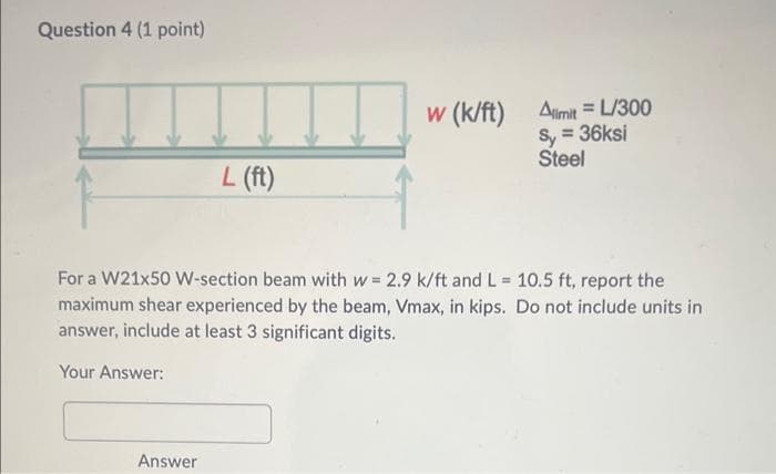 Question 4 (1 point)
L (ft)
Answer
w (k/ft) Alimit= L/300
Sy = 36ksi
Steel
For a W21x50 W-section beam with w= 2.9 k/ft and L= 10.5 ft, report the
maximum shear experienced by the beam, Vmax, in kips. Do not include units in
answer, include at least 3 significant digits.
Your Answer: