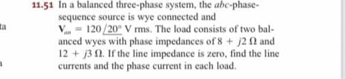 ta
11.51 In a balanced three-phase system, the abc-phase-
sequence source is wye connected and
Van = 120/20° V rms. The load consists of two bal-
anced wyes with phase impedances of 8 + j2 and
12+ j3 2. If the line impedance is zero, find the line
currents and the phase current in each load.
