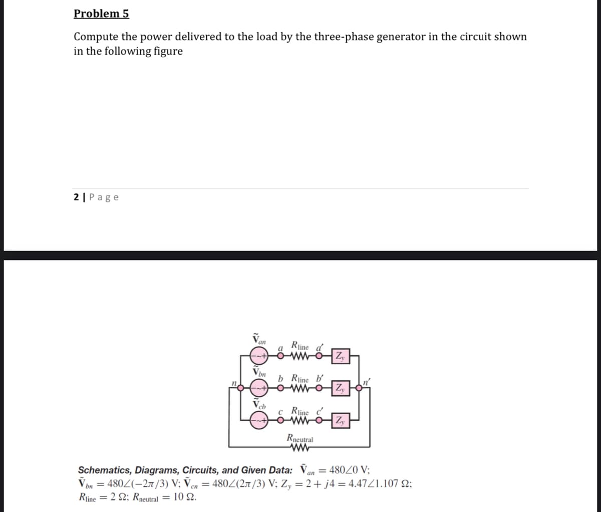 Problem 5
Compute the power delivered to the load by the three-phase generator in the circuit shown
in the following figure
2 |Page
an
Rjine a
ww-ÖZ,
a
b Rline b'
Vcb
c Rline c'
Rneutral
Schematics, Diagrams, Circuits, and Given Data: V,
V ôn = 480Z(-27n /3) V; Ven = 480Z(27/3) V; Z, = 2+ j4 = 4.47Z1.107 N;
Rjine = 2 2; Rneutral = 10 2.
an = 48020 V:

