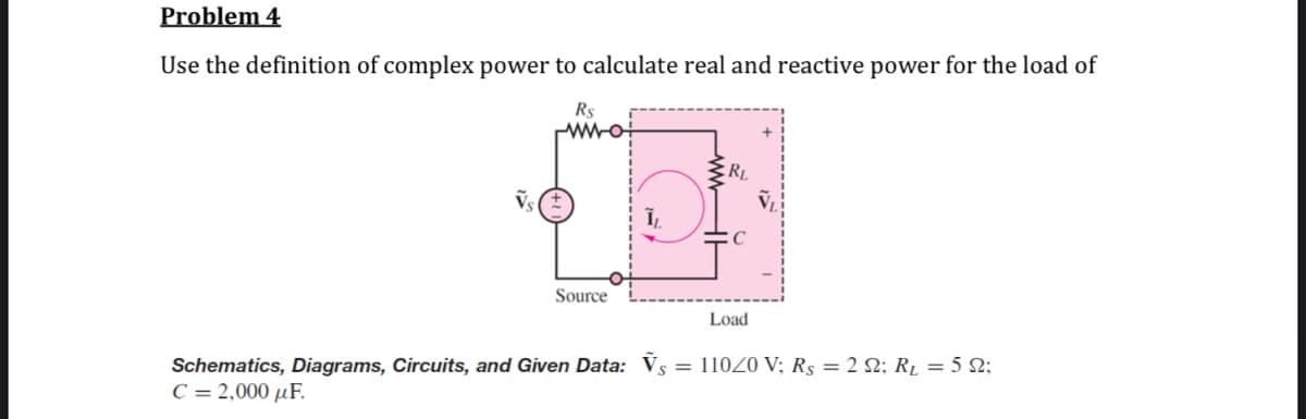 Problem 4
Use the definition of complex power to calculate real and reactive power for the load of
Rs
C
Source
Load
Schematics, Diagrams, Circuits, and Given Data: Vs = 110Z0 V; Rs = 2 S2; R̟ = 5 N;
C = 2,000 µF.
