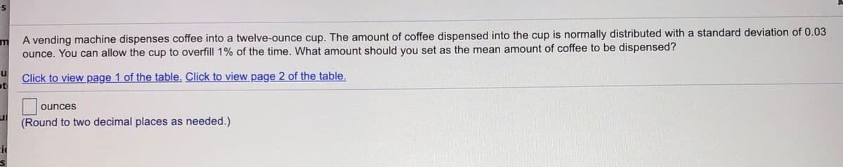 es
A vending machine dispenses coffee into a twelve-ounce cup. The amount of coffee dispensed into the cup is normally distributed with a standard deviation of 0.03
ounce. You can allow the cup to overfill 1% of the time. What amount should you set as the mean amount of coffee to be dispensed?
Click to view page 1 of the table. Click to view page 2 of the table.
ot
ounces
(Round to two decimal places as needed.)
ci
