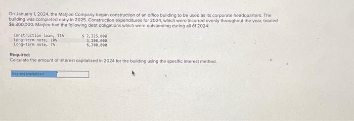 On January 1, 2024, the Marjlee Company began construction of an office building to be used as its corporate headquarters. The
building was completed early in 2025. Construction expenditures for 2024, which were incurred evenly throughout the year, totaled
$9,300,000, Marjlee had the following debt obligations which were outstanding during all of 2024:
Construction loan, 11%
Long-term note, 10% 1
Long-term note, 7%
$ 2,325,000
3,100,000
6,200,000
Required:
Calculate the amount of interest capitalized in 2024 for the building using the specific interest method.
Interest capitalized