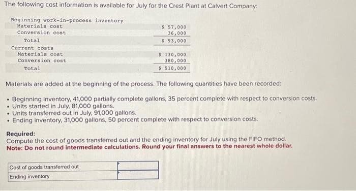 The following cost information is available for July for the Crest Plant at Calvert Company:
Beginning work-in-process inventory
Materials cost
Conversion cost
Total
Current costs
Materials cost
Conversion cost
Total
$ 57,000
36,000
$ 93,000
$ 130,000
380,000
$ 510,000
Materials are added at the beginning of the process. The following quantities have been recorded:
Beginning inventory, 41,000 partially complete gallons, 35 percent complete with respect to conversion costs.
• Units started in July, 81,000 gallons.
• Units transferred out in July, 91,000 gallons.
Ending inventory, 31,000 gallons, 50 percent complete with respect to conversion costs.
Cost of goods transferred out
Ending inventory
Required:
Compute the cost of goods transferred out and the ending inventory for July using the FIFO method.
Note: Do not round intermediate calculations. Round your final answers to the nearest whole dollar.