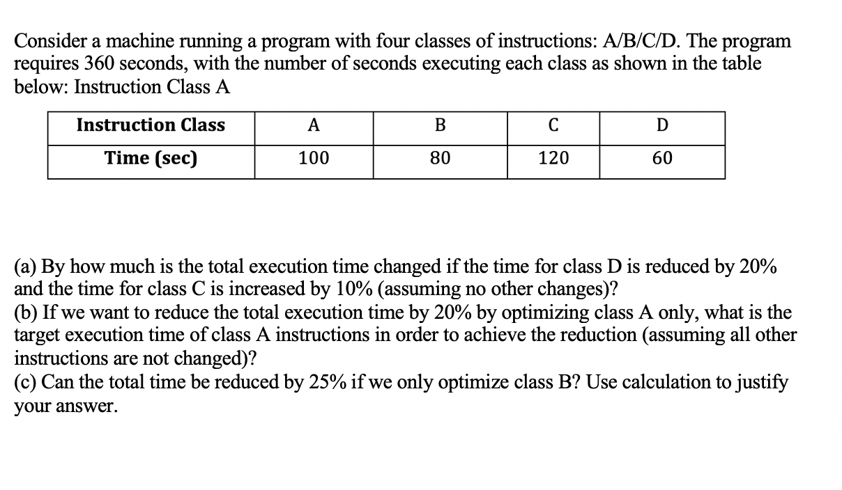 a) By how much is the total execution time changed if the time for class D is reduced by 20%
and the time for class C is increased by 10% (assuming no other changes)?
b) If we want to reduce the total execution time by 20% by optimizing class A only, what is the
arget execution time of class A instructions in order to achieve the reduction (assuming all other
nstructions are not changed)?
c) Can the total time be reduced by 25% if we only optimize class B? Use calculation to justify
vour answer.
