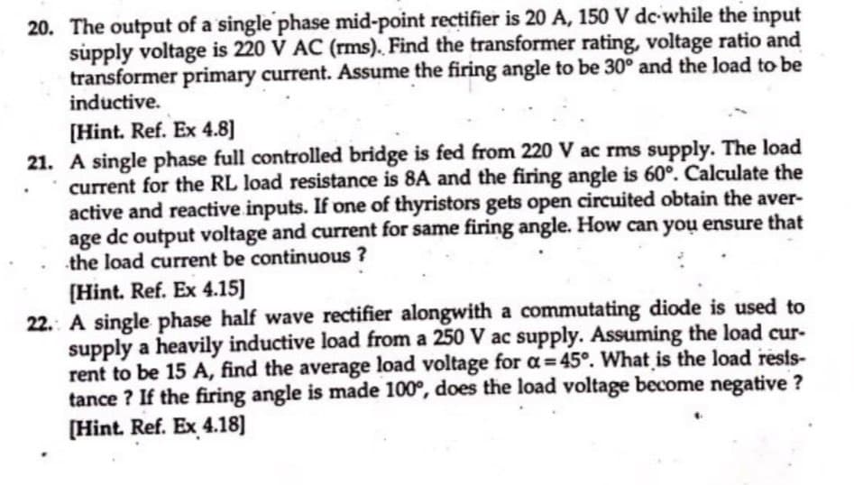 20. The output of a single phase mid-point rectifier is 20 A, 150 V dc while the input
supply voltage is 220 V AC (rms). Find the transformer rating, voltage ratio and
transformer primary current. Assume the firing angle to be 30° and the load to be
inductive.
[Hint. Ref. Ex 4.8]
21. A single phase full controlled bridge is fed from 220 V ac rms supply. The load
current for the RL load resistance is 8A and the firing angle is 60°. Calculate the
active and reactive inputs. If one of thyristors gets open circuited obtain the aver-
age dc output voltage and current for same firing angle. How can you ensure that
the load current be continuous ?
[Hint. Ref. Ex 4.15]
22. A single phase half wave rectifier alongwith a commutating diode is used to
supply a heavily inductive load from a 250 V ac supply. Assuming the load cur-
rent to be 15 A, find the average load voltage for a=45°. What is the load resis-
tance ? If the firing angle is made 100°, does the load voltage become negative ?
[Hint. Ref. Ex 4.18]
