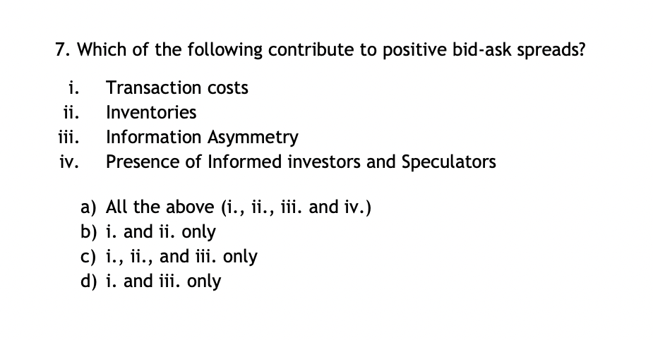 7. Which of the following contribute to positive bid-ask spreads?
i. Transaction costs
Inventories
Information Asymmetry
Presence of Informed investors and Speculators
ii.
iii.
iv.
a)
All the above (i., ii., iii. and iv.)
b) i. and ii. only
c) i., ii., and iii. only
d) i. and iii. only