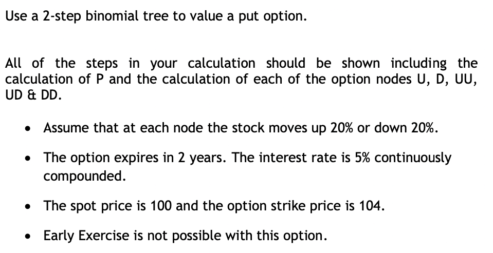 Use a 2-step binomial tree to value a put option.
All of the steps in your calculation should be shown including the
calculation of P and the calculation of each of the option nodes U, D, UU,
UD & DD.
Assume that at each node the stock moves up 20% or down 20%.
The option expires in 2 years. The interest rate is 5% continuously
compounded.
The spot price is 100 and the option strike price is 104.
• Early Exercise is not possible with this option.