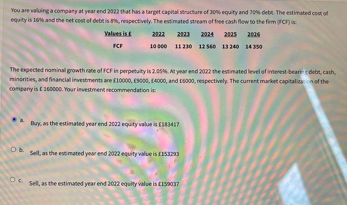 You are valuing a company at year end 2022 that has a target capital structure of 30% equity and 70% debt. The estimated cost of
equity is 16% and the net cost of debt is 8%, respectively. The estimated stream of free cash flow to the firm (FCF) is:
Values is £
2023 2024
O a.
O b.
FCF
O c.
2022
10 000 11 230 12 560
The expected nominal growth rate of FCF in perpetuity is 2.05%. At year end 2022 the estimated level of interest-bearing debt, cash,
minorities, and financial investments are £10000, £9000, £4000, and £6000, respectively. The current market capitalization of the
company is £ 160000. Your investment recommendation is:
Buy, as the estimated year end 2022 equity value is £183417
Sell, as the estimated year end 2022 equity value is £153293
2025
Sell, as the estimated year end 2022 equity value is £159037
13 240
2026
14 350