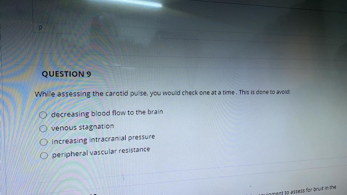 QUESTION 9
While assessing the carotid pulse, you would check one at a time. This is done to avoid:
O decreasing blood flow to the brain
O venous stagnation
O increasing intracranial pressure
O peripheral vascular resistance
LOuinment to assess for bruit in the
