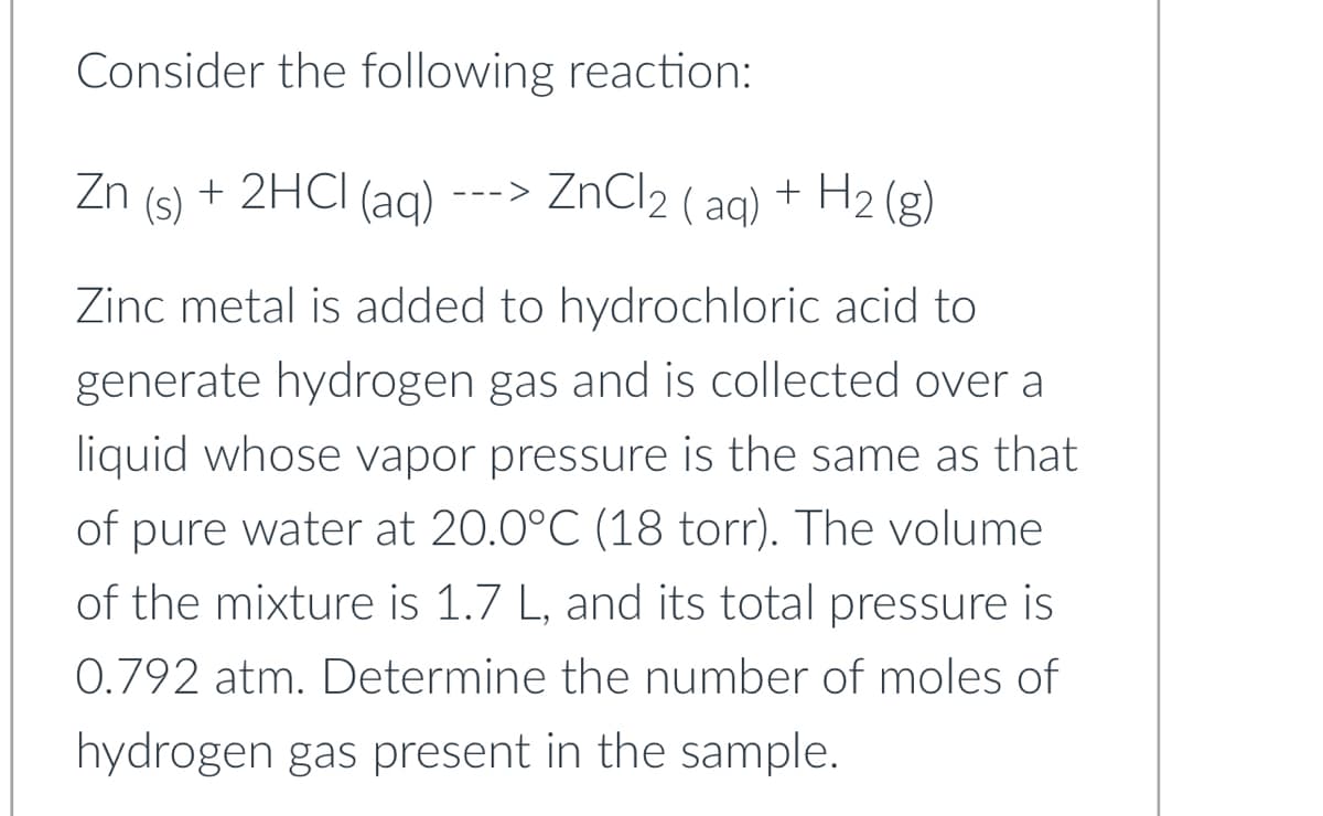 Consider the following reaction:
Zn + 2HCl(aq)
(s)
---> ZnCl2 (aq) + H2(g)
Zinc metal is added to hydrochloric acid to
generate hydrogen gas and is collected over a
liquid whose vapor pressure is the same as that
of pure water at 20.0°C (18 torr). The volume
of the mixture is 1.7 L, and its total pressure is
0.792 atm. Determine the number of moles of
hydrogen gas present in the sample.