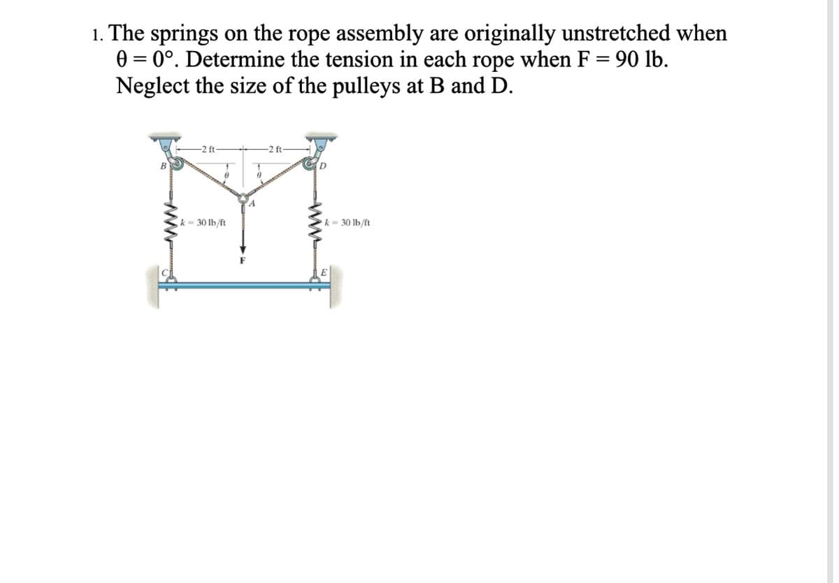 1. The springs on the rope assembly are originally unstretched when
0 = 0°. Determine the tension in each rope when F = 90 lb.
Neglect the size of the pulleys at B and D.
-2 ft
0
k=30 lb/ft
0
-2 ft-
k= 30 lb/ft