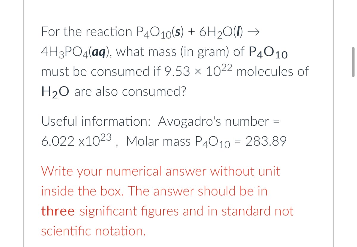 For the reaction P4010(s) + 6H₂O(l) →
4H3PO4(aq), what mass (in gram) of P4010
must be consumed if 9.53 × 10²2 molecules of
H₂O are also consumed?
Useful information: Avogadro's number =
6.022 x1023, Molar mass P4010 = 283.89
Write your numerical answer without unit
inside the box. The answer should be in
three significant figures and in standard not
scientific notation.