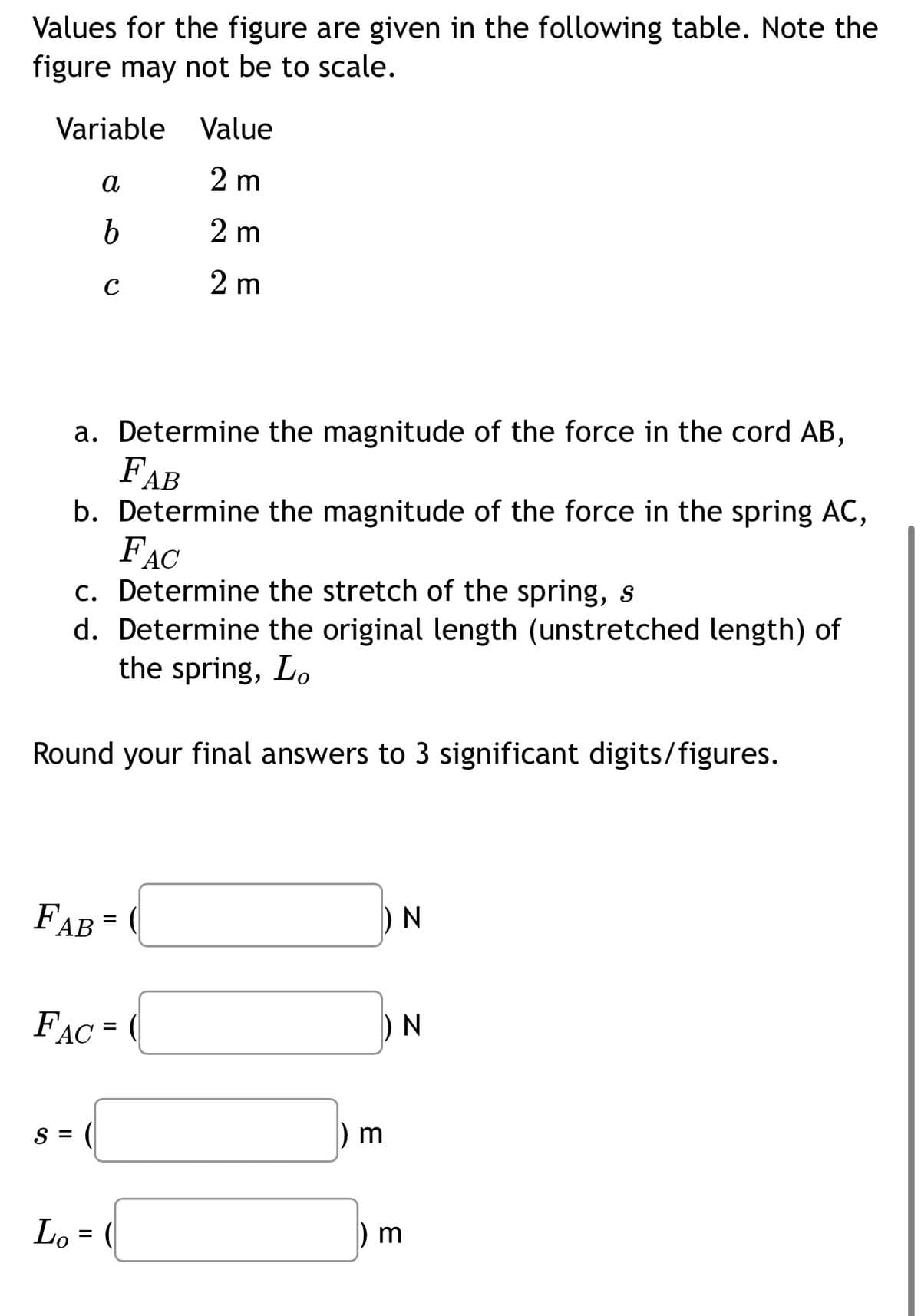 Values for the figure are given in the following table. Note the
figure may not be to scale.
Variable
a
b
FAC
S =
с
a.
Determine the magnitude of the force in the cord AB,
FAB
b. Determine the magnitude of the force in the spring AC,
FAC
c. Determine the stretch of the spring, s
d. Determine the original length (unstretched length) of
the spring, Lo
Round your final answers to 3 significant digits/figures.
FAB =
Lo =
Value
2 m
2 m
2 m
=
3
N
3
N