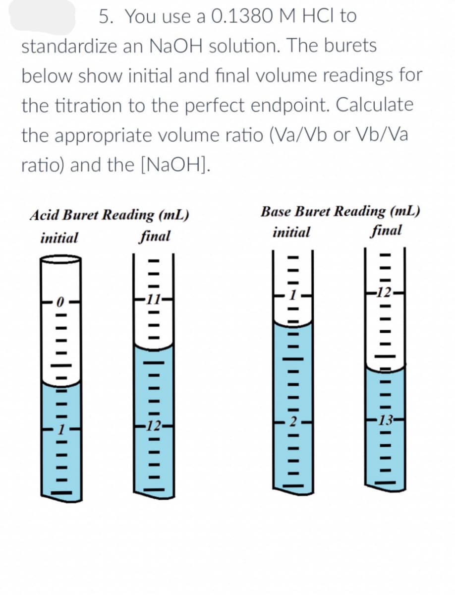 5. You use a 0.1380 M HCI to
standardize an NaOH solution. The burets
below show initial and final volume readings for
the titration to the perfect endpoint. Calculate
the appropriate volume ratio (Va/Vb or Vb/Va
ratio) and the [NaOH].
Acid Buret Reading (mL)
initial
final
cumpasın
INHI
IN
|||
Base Buret Reading (mL)
initial
final
ייייייי
|||||
