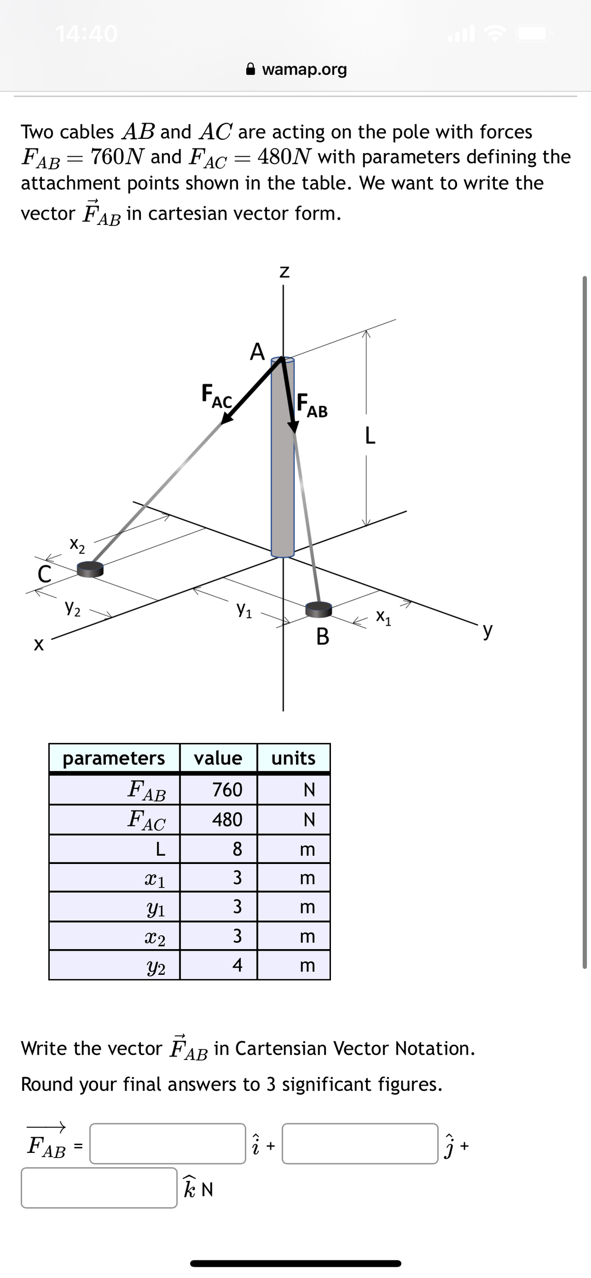 C
14:40
Two cables AB and AC are acting on the pole with forces
FAB 760N and FAC = 480N with parameters defining the
attachment points shown in the table. We want to write the
vector FAB in cartesian vector form.
X
-
X2
Y₂
FAB
FAC
X1
Y1
X2
Y2
=
Y₁
IN
parameters value units
FAB
760
N
FAC 480
L
8
3
wamap.org
33
A
3
4
Z
F₁
AB
î+
B
N
Ζεεειειε
m
m
m
Write the vector FAB in Cartensian Vector Notation.
Round your final answers to 3 significant figures.
m
L
X1
3+
