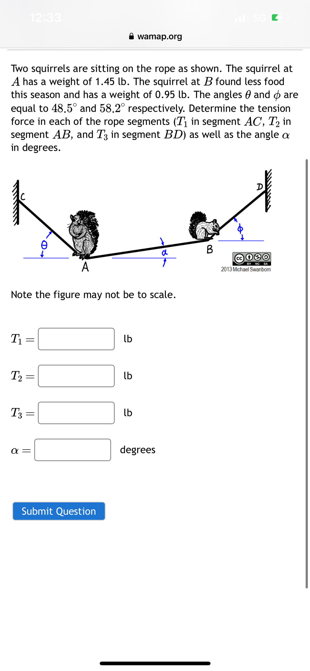 T₁
12:33
Two squirrels are sitting on the rope as shown. The squirrel at
A has a weight of 1.45 lb. The squirrel at B found less food
this season and has a weight of 0.95 lb. The angles and are
equal to 48.5° and 58.2° respectively. Determine the tension
force in each of the rope segments (T₁ in segment AC, T₂ in
segment AB, and T3 in segment BD) as well as the angle a
in degrees.
T2
T3
Note the figure may not be to scale.
=
||
=
A
a =
Submit Question
lb
wamap.org
lb
lb
a
↑
degrees
5G C
B
D
Cc
BY NC SA
2013 Michael Swanbom