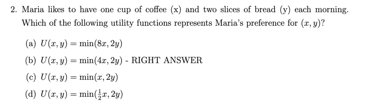 2. Maria likes to have one cup of coffee (x) and two slices of bread (y) each morning.
Which of the following utility functions represents Maria's preference for (x, y)?
(a) U(x, y) = min(8x, 2y)
(b) U(x, y) = min (4x, 2y) - RIGHT ANSWER
(c) U(x, y) = min(x, 2y)
(d) U(x, y) = min(x, 2y)