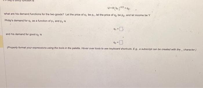 U=8 (91) 05 +421
+92.
what are his demand functions for the two goods? Let the price of q, be p₁, let the price of q₂ be p2, and let income be Y.
Philip's demand for q, as a function of p, and p₂ is
and his demand for good q₂ is
-0-
(Property format your expressions using the tools in the palette. Hover over tools to see keyboard shortcuts. E.g., a subscript can be created with the character.)